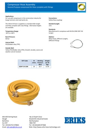 Compressor Hose Assembly
General Purpose compressed Air Hose complete with fittings
692-693 Stirling Road No.12 Osyth Close
Slough Brackmills Industrial Estate
Berkshire Northampton
SL1 4ST NN4 7DY
Tel: +44 (0)1753 570863 Tel: +44 (0)1604 877668
Email: eht-sales@eriks.co.uk Web: http://www.eriks-hose-technology.com
Applications:
For use with compressors in the construction industry for
kango hammers and road works etc.
The 19mm ID hose is supplied as a standard 30m length
assembly complete with claw fittings. Alternative lengths
are available.
Temperature Range:
-30°C to +60°C
Burst Pressure:
60 bar
Internal Wall:
PVC/Rubber alloy (TPE)
Outside Wall:
Yellow PVC/Rubber alloy (TPE), Smooth, durable, ozone and
weather and oil resistant
Connections:
Safety Claw couplings
Standard Length:
15m
Standards:
Manufactured in compliance with BS EN 2398 1997: BS
5118/2
Options:
Whip Check, Different Lengths,
Different Fittings
EHT Code ID
(mm)
Working
Pressure
(Bar)
Weight
per M
(kg)
1024Y-19-15M 20 20.7 15.96
 