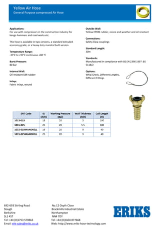 Yellow Air Hose
General Purpose compressed Air Hose
692-693 Stirling Road No.12 Osyth Close
Slough Brackmills Industrial Estate
Berkshire Northampton
SL1 4ST NN4 7DY
Tel: +44 (0)1753 570863 Tel: +44 (0)1604 877668
Email: eht-sales@eriks.co.uk Web: http://www.eriks-hose-technology.com
Applications:
For use with compressors in the construction industry for
kango hammers and road works etc.
This hose is available in two versions, a standard extruded
economy grade, or a heavy duty mandrel built version.
Temperature Range:
-35°C to +95°C continuous +80 °C
Burst Pressure:
80 bar
Internal Wall:
Oil resistant SBR rubber
Inlays:
Fabric inlays, wound
Outside Wall:
Yellow EPDM rubber, ozone and weather and oil resistant
Connections:
Safety Claw couplings
Standard Length:
30m
Standards:
Manufactured in compliance with BS EN 2398 1997: BS
5118/2
Options:
Whip Check, Different Lengths,
Different Fittings
EHT Code ID
(mm)
Working Pressure
(Bar)
Wall Thickness
(mm)
Coil Length
(m)
1015-019 19 20 5 100
1015-025 25 20 5.5 100
1015-019MANDRELL 19 20 9 40
1015-025MANDRELL 25 20 9 40
 