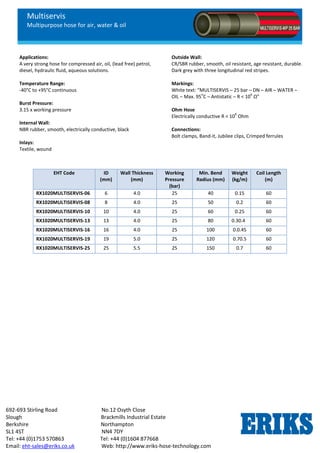 Multiservis
Multipurpose hose for air, water & oil
692-693 Stirling Road No.12 Osyth Close
Slough Brackmills Industrial Estate
Berkshire Northampton
SL1 4ST NN4 7DY
Tel: +44 (0)1753 570863 Tel: +44 (0)1604 877668
Email: eht-sales@eriks.co.uk Web: http://www.eriks-hose-technology.com
Applications:
A very strong hose for compressed air, oil, (lead free) petrol,
diesel, hydraulic fluid, aqueous solutions.
Temperature Range:
-40°C to +95°C continuous
Burst Pressure:
3.15 x working pressure
Internal Wall:
NBR rubber, smooth, electrically conductive, black
Inlays:
Textile, wound
Outside Wall:
CR/SBR rubber, smooth, oil resistant, age resistant, durable.
Dark grey with three longitudinal red stripes.
Markings:
White text: “MULTISERVIS – 25 bar – DN – AIR – WATER –
OIL – Max. 95
o
C – Antistatic – R < 10
6
Ω”
Ohm Hose
Electrically conductive R < 10
6
Ohm
Connections:
Bolt clamps, Band-it, Jubilee clips, Crimped ferrules
EHT Code ID
(mm)
Wall Thickness
(mm)
Working
Pressure
(bar)
Min. Bend
Radius (mm)
Weight
(kg/m)
Coil Length
(m)
RX1020MULTISERVIS-06 6 4.0 25 40 0.15 60
RX1020MULTISERVIS-08 8 4.0 25 50 0.2 60
RX1020MULTISERVIS-10 10 4.0 25 60 0.25 60
RX1020MULTISERVIS-13 13 4.0 25 80 0.30.4 60
RX1020MULTISERVIS-16 16 4.0 25 100 0.0.45 60
RX1020MULTISERVIS-19 19 5.0 25 120 0.70.5 60
RX1020MULTISERVIS-25 25 5.5 25 150 0.7 60
 
