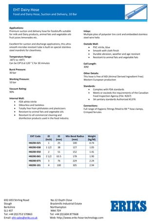 EHT Dairy Hose
Food and Dairy Hose, Suction and Delivery, 10 Bar
692-693 Stirling Road No.12 Osyth Close
Slough Brackmills Industrial Estate
Berkshire Northampton
SL1 4ST NN4 7DY
Tel: +44 (0)1753 570863 Tel: +44 (0)1604 877668
Email: eht-sales@eriks.co.uk Web: http://www.eriks-hose-technology.com
Applications:
Premium suction and delivery hose for foodstuffs suitable
for milk and Dairy products, animal fats and vegetable oils
fruit juices lemonades etc.
Excellent for suction and discharge applications, this ultra-
smooth microbe resistant tube is built on special stainless
steel mandrels for cleanliness.
Temperature Range:
-40
o
C to +99
o
C
Can be CIP’d at 120 ° C for 30 minutes
Burst Pressure:
30 bar
Working Pressure:
10 bar
Vacuum Rating:
90%
Internal Wall:
 FDA white nitrile
 Odourless and tasteless
 Totally free from phthalates and plasticizers
 Resistant to animal fats and vegetable oils
 Resistant to all commercial cleaning and
disinfection products used in the food industry
Inlays:
Multiple plies of polyester tire cord and embedded stainless
steel wire helix
Outside Wall:
 PVC nitrile, blue
 Smooth with cloth finish
 Durable abrasion, weather and age resistant
 Resistant to animal fats and vegetable fats
Coil Length:
30M
Other Details:
This hose is free of ADI (Animal Derived Ingredient Free)
Western European production
Standards:
 Complies with FDA standards
 Meets or exceeds the requirements of the Canadian
Food Inspection Agency (File: N267)
 3A sanitary standards Authorized #1376
Connections:
Full range of Hygienic fittings fitted to RX ® hose clamps,
Crimped ferrules
EHT Code ID
(Inch)
ID
(mm)
Min Bend Radius
(mm)
Weight
(kg/M)
HB200-025 1 25 100 0.74
HB200-038 1 1/2 38 127 1.05
HB200-050 2 51 152 1.41
HB200-065 2 1/2 63.5 178 1.90
HB200-075 3 76 229 2.24
HB200-101 4 100 305 2.94
 