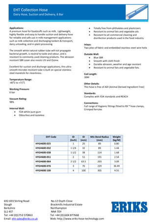 EHT Collection Hose
Dairy Hose, Suction and Delivery, 6 Bar
692-693 Stirling Road No.12 Osyth Close
Slough Brackmills Industrial Estate
Berkshire Northampton
SL1 4ST NN4 7DY
Tel: +44 (0)1753 570863 Tel: +44 (0)1604 877668
Email: eht-sales@eriks.co.uk Web: http://www.eriks-hose-technology.com
Applications:
A premium hose for foodstuffs such as milk. Lightweight,
highly flexible and easy to handle suction and delivery hose
for reliable and safe use in milk management applications
such as milk collection and discharging tankers & transport,
dairy unloading, and in-plant processing.
The smooth white natural rubber tube will not propagate
bacterial growth, is neutral to taste and odour, and is
resistant to commonly used cleaning products. The abrasion
resistant SBR cover also resists UV and Ozone.
Excellent for suction and discharge applications, this ultra-
smooth microbe resistant tube is built on special stainless
steel mandrels for cleanliness.
Temperature Range:
-40
o
C to +71
o
C
Working Pressure:
6 bar
Vacuum Rating:
98%
Internal Wall:
 FDA white pure gum
 Odourless and tasteless
 Totally free from phthalates and plasticizers
 Resistant to animal fats and vegetable oils
 Resistant to all commercial cleaning and
disinfection products used in the food industry
Inlays:
Two plies of fabric and embedded stainless steel wire helix
Outside Wall:
 Blue SBR
 Smooth with cloth finish
 Durable abrasion, weather and age resistant
 Resistant to animal fats and vegetable fats
Coil Length:
30M
Other Details:
This hose is free of ADI (Animal Derived Ingredient Free)
Standards:
Complies with FDA standards and REACH
Connections:
Full range of Hygienic fittings fitted to RX ® hose clamps,
Crimped ferrules
EHT Code ID
(Inch)
ID
(mm)
Min Bend Radius
(mm)
Weight
(kg/M)
HYGH600-025 1 25 89 0.80
HYGH600-032 1 1/4 32 89 1.44
HYGH600-038 1 1/2 38 114 1.68
HYGH600-051 2 51 191 2.54
HYGH600-064 2 1/2 63.5 203 3.09
HYGH600-076 3 76 229 36.49
HYGH600-100 4 100 305 4.55
 