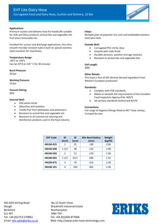 EHT Lite Dairy Hose
Corrugated Food and Dairy Hose, Suction and Delivery, 10 Bar
692-693 Stirling Road No.12 Osyth Close
Slough Brackmills Industrial Estate
Berkshire Northampton
SL1 4ST NN4 7DY
Tel: +44 (0)1753 570863 Tel: +44 (0)1604 877668
Email: eht-sales@eriks.co.uk Web: http://www.eriks-hose-technology.com
Applications:
Premium suction and delivery hose for foodstuffs suitable
for milk and Dairy products, animal fats and vegetable oils
fruit juices lemonades etc.
Excellent for suction and discharge applications, this ultra-
smooth microbe resistant tube is built on special stainless
steel mandrels for cleanliness.
Temperature Range:
-40
o
C to +99
o
C
Can be CIP’d at 120 ° C for 30 minutes
Burst Pressure:
30 bar
Working Pressure:
10 bar
Vacuum Rating:
90%
Internal Wall:
 FDA white nitrile
 Odourless and tasteless
 Totally free from phthalates and plasticizers
 Resistant to animal fats and vegetable oils
 Resistant to all commercial cleaning and
disinfection products used in the food industry
Inlays:
Multiple plies of polyester tire cord and embedded stainless
steel wire helix
Outside Wall:
 Corrugated PVC nitrile, blue
 Smooth with cloth finish
 Durable abrasion, weather and age resistant
 Resistant to animal fats and vegetable fats
Coil Length:
30M
Other Details:
This hose is free of ADI (Animal Derived Ingredient Free)
Western European production
Standards:
 Complies with FDA standards
 Meets or exceeds the requirements of the Canadian
Food Inspection Agency (File: N267)
 3A sanitary standards Authorized #1376
Connections:
Full range of Hygienic fittings fitted to RX ® hose clamps,
Crimped ferrules
EHT Code ID
(Inch)
ID
(mm)
Min Bend Radius
(mm)
Weight
(kg/M)
HB100-025 1 25 130 0.90
HB100-038 1 1/2 38 152 1.08
HB100-050 2 51 170 1.46
HB100-065 2 1/2 63.5 200 1.91
HB100-075 3 76 229 2.28
HB100-101 4 100 305 2.96
 