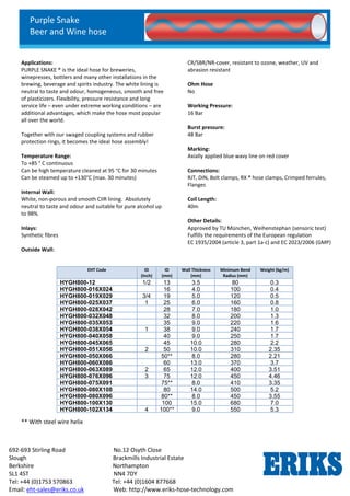 Purple Snake
Beer and Wine hose
692-693 Stirling Road No.12 Osyth Close
Slough Brackmills Industrial Estate
Berkshire Northampton
SL1 4ST NN4 7DY
Tel: +44 (0)1753 570863 Tel: +44 (0)1604 877668
Email: eht-sales@eriks.co.uk Web: http://www.eriks-hose-technology.com
Applications:
PURPLE SNAKE ® is the ideal hose for breweries,
winepresses, bottlers and many other installations in the
brewing, beverage and spirits industry. The white lining is
neutral to taste and odour, homogeneous, smooth and free
of plasticizers. Flexibility, pressure resistance and long
service life – even under extreme working conditions – are
additional advantages, which make the hose most popular
all over the world.
Together with our swaged coupling systems and rubber
protection rings, it becomes the ideal hose assembly!
Temperature Range:
To +85 ° C continuous
Can be high temperature cleaned at 95 °C for 30 minutes
Can be steamed up to +130°C (max. 30 minutes)
Internal Wall:
White, non-porous and smooth CIIR lining. Absolutely
neutral to taste and odour and suitable for pure alcohol up
to 98%.
Inlays:
Synthetic fibres
Outside Wall:
CR/SBR/NR-cover, resistant to ozone, weather, UV and
abrasion resistant
Ohm Hose
No
Working Pressure:
16 Bar
Burst pressure:
48 Bar
Marking:
Axially applied blue wavy line on red cover
Connections:
RJT, DIN, Bolt clamps, RX ® hose clamps, Crimped ferrules,
Flanges
Coil Length:
40m
Other Details:
Approved by TU München, Weihenstephan (sensoric test)
Fulfills the requirements of the European regulation
EC 1935/2004 (article 3, part 1a-c) and EC 2023/2006 (GMP)
** With steel wire helix
EHT Code ID
(Inch)
ID
(mm)
Wall Thickness
(mm)
Minimum Bend
Radius (mm)
Weight (kg/m)
HYGH800-12 1/2 13 3.5 80 0.3
HYGH800-016X024 16 4.0 100 0.4
HYGH800-019X029 3/4 19 5.0 120 0.5
HYGH800-025X037 1
1/2
25 6.0 160 0.8
HYGH800-028X042 28 7.0 180 1.0
HYGH800-032X048 32 8.0 200 1.3
HYGH800-035X053 35 9.0 220 1.6
HYGH800-038X054 1
3/4
38 9.0 240 1.7
HYGH800-040X058 40 9.0 250 1.7
HYGH800-045X065 45 10.0 280 2.2
HYGH800-051X056 2 50 10.0 310 2.35
HYGH800-050X066 50** 8.0 280 2.21
HYGH800-060X086 60 13.0 370 3.7
HYGH800-063X089 2
1/2
65 12.0 400 3.51
HYGH800-076X096 3 75 12.0 450 4.46
HYGH800-075X091 75** 8.0 410 3.35
HYGH800-080X108 80 14.0 500 5.2
HYGH800-080X096 80** 8.0 450 3.55
HYGH800-100X130 100 15.0 680 7.0
HYGH800-102X134 4 100** 9.0 550 5.3
 