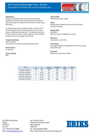 EHT Food and Beverage hose - Xtralite
Light Weight Food & Beverage suction & Discharge Hose
692-693 Stirling Road No.12 Osyth Close
Slough Brackmills Industrial Estate
Berkshire Northampton
SL1 4ST NN4 7DY
Tel: +44 (0)1753 570863 Tel: +44 (0)1604 877668
Email: eht-sales@eriks.co.uk Web: http://www.eriks-hose-technology.com
Applications:
A suction and delivery beer and wine hose specifically
designed to meet the most demanding needs of industrial
beer processing in accordance with the latest manufacturing
techniques.
An outstanding quality of rubber provides an ideal liner for
transferring raw and semi-finished product such as crude,
natural, unfiltered and brown beer. The advanced technical
profile of this hose makes it also suitable to convey alcoholic
products, premium beverages, fats and oils.
Temperature Range:
-40
o
C to +100
o
C
CIP to 120°C for a period not exceeding 30 minutes
Burst Pressure:
3 x working
Vacuum Rating:
80%
Internal Wall:
White Bromo-butyle rubber
Inlays:
Multiple plies of polyester tire cord with helix wire
(microbe resistant)
Outside Wall:
Red EPDM
Abrasion, Ozone and Weather resistant
Ohm Hose
Conductive via steel helix
Connections:
Full range of Hygienic fittings fitted to RX ® hose clamps,
Crimped ferrules
Standards:
Meets the requirements of FDA
EHT Code ID
(Inch)
ID
(mm)
Working
Pressure (bar)
Min. Bend Radius
(mm)
Weight
(kg/m)
Coil Length
(m)
HYGY301-038x91.5 1 ½ 38 8.0 160 1.10 30
HYGY301-050-063 2 51.20 8.0 200 1.45 30
HYGY301-063x079 2 ½ 63.50 8.0 240 2.0 30
HYGY301-076xx91.5 3 76.27 8.0 270 2.55 30
HYGY301-102x118 4 102.36 8.0 360 3.7 30
 
