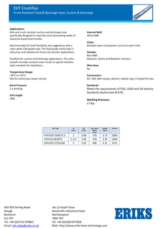 EHT Crushfixx
Crush Resistant Food & Beverage Hose, Suction & Discharge
692-693 Stirling Road No.12 Osyth Close
Slough Brackmills Industrial Estate
Berkshire Northampton
SL1 4ST NN4 7DY
Tel: +44 (0)1753 570863 Tel: +44 (0)1604 877668
Email: eht-sales@eriks.co.uk Web: http://www.eriks-hose-technology.com
Applications:
Kink and crush resistant suction and discharge hose
specifically designed to meet the most demanding needs of
industrial liquid food transfer.
Recommended for both flexibility and ruggedness with a
clean white FDA grade tube. The food grade nitrile tube is
odourless and tasteless for those oily transfer applications.
Excellent for suction and discharge applications. This ultra-
smooth microbe resistant tube is built on special stainless
steel mandrels for cleanliness.
Temperature Range:
-40
o
C to +93
o
C
Not for continuous steam service
Burst Pressure:
3 x working
Coil Length:
30M
Internal Wall:
White NBR
Inlays:
Multiple layers of polyester cord and nylon helix
Outside:
Blue NBR
Abrasion, Ozone and Weather resistant
Ohm Hose
No
Connections:
RJT, DIN, Bolt clamps, Band-it, Jubilee clips, Crimped ferrules
Standards:
Meets the requirements of FDA, USDA and 3A Sanitary
Standards (Authorised #1376)
Working Pressure:
17 Bar
EHT Code ID
(Inch)
OD
(Inch)
Min. Bend
Radius
(mm)
Weight
(kg/m)
Vacuum
HYGY207-050X71.5 2 2.88 178 2.73 100%
HYGY20-063X79 2 1/2 3.38 330 3.34 100%
HYGY207-075X100 3 3.95 406 4.31 67%
 
