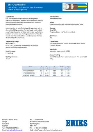 EHT Crushfixx lite
Light Weight crush resistant Food & Beverage
suction & Discharge Hose
692-693 Stirling Road No.12 Osyth Close
Slough Brackmills Industrial Estate
Berkshire Northampton
SL1 4ST NN4 7DY
Tel: +44 (0)1753 570863 Tel: +44 (0)1604 877668
Email: eht-sales@eriks.co.uk Web: http://www.eriks-hose-technology.com
Applications:
Kink and crush resistant suction and discharge hose
specifically designed to meet the most demanding needs of
industrial beer processing in accordance with the latest
manufacturing techniques.
Recommended for both flexibility and ruggedness with a
clean white FDA grade tube. The food grade nitrile tube is
odourless and tasteless for those oily transfer applications.
Excellent for suction and discharge applications. This ultra-
smooth microbe resistant tube is built on special stainless
steel mandrels for cleanliness.
Temperature Range:
-40
o
C to +93
o
C
CIP to 120°C for a period not exceeding 30 minutes
Not for continuous steam service
Burst Pressure:
3 x working
Working Pressure:
10 Bar
Internal Wall:
White NBR rubber
Inlays:
2 ply fabric reinforced, and dual monofilament helix
Outside:
Grey NBR
Abrasion, Ozone and Weather resistant
Ohm Hose
No
Connections:
Full range of Hygienic fittings fitted to RX ® hose clamps,
Crimped ferrules
Standards:
Meets the requirements of FDA
Vacuum Rating:
Sizes 1” through 3” are rated full vacuum. 4” is rated to 20
in/hg.
EHT Code ID
(Inch)
ID
(mm)
OD
(Inch)
Min. Bend
Radius
(mm)
Weight
(kg/m)
HYGY202-038X54 1 ½ 38 2.12 152 1.56
HYGY202-050X71.5 2 51.20 2.72 178 2.30
HYGY202- 063X079 2 ½ 63.50 3.26 203 2.82
 