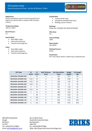 Oil Suction Hose
General purpose oil hose , Suction & Delivery, 10 Bar
692-693 Stirling Road No.12 Osyth Close
Slough Brackmills Industrial Estate
Berkshire Northampton
SL1 4ST NN4 7DY
Tel: +44 (0)1753 570863 Tel: +44 (0)1604 877668
Email: eht-sales@eriks.co.uk Web: http://www.eriks-hose-technology.com
Applications:
Suction and delivery hose for mineral oil products and
engine fuel mixtures With a maximum 50% aromatics
content.
Temperature Range:
-40
o
C to +100
o
C
Burst Pressure:
3:1
Internal Wall:
 Black NBR1 rubber
 Electrically conductive
 Smooth and homogenous
Inlays:
 Black NBR1 rubber
 Electrically conductive
 Smooth and homogenous
Outside Wall:
 2 woven textile inlays
 Completely embedded steel spiral
 Winding, vacuum resistant
Markings:
Yellow Text “OCEANIC-SAE 100 R4 SD PN10Ω”
Ohm Hose:
Yes
Vacuum Rating:
100%
Other Details:
SAE 100 R4
Working Pressure:
10 Bar
Connections:
RX ® hose clamps, Band-it, Jubilee clips, Crimped ferrules
EHT Code ID
(Inch)
ID
(mm)
Wall Thickness
(mm)
Min Bend Radius
(mm)
Weight
(kg/M)
Coil Length
(M)
RX1014OIL-OCEANIC-025 1 25 5 125 0.73 61
RX1014OIL-OCEANIC-032 1 1/4 32 5 160 0.90 61
RX1014OIL-OCEANIC-038 1 1/2 38 5 190 1.04 61
RX1014OIL-OCEANIC-045 1 3/4 45 5 225 1.2 61
RX1014OIL-OCEANIC-051 2 51 5 255 1.34 61
RX1014OIL-OCEANIC-063 2 1/2 63 6 315 1.93 61
RX1014OIL-OCEANIC-076 3 76 6 380 2.54 61
RX1014OIL-OCEANIC-090 90 7 450 3.03 61
RX1014OIL-OCEANIC-102 4 102 7 510 3.39 61
RX1014OIL-OCEANIC-127 5 127 8 635 5.25 30.5
RX1014OIL-OCEANIC-152 6 152 8 760 6.23 30.5
 