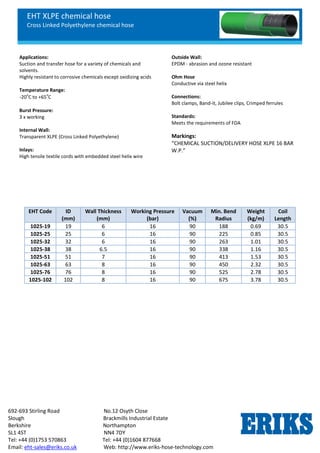 EHT XLPE chemical hose
Cross Linked Polyethylene chemical hose
692-693 Stirling Road No.12 Osyth Close
Slough Brackmills Industrial Estate
Berkshire Northampton
SL1 4ST NN4 7DY
Tel: +44 (0)1753 570863 Tel: +44 (0)1604 877668
Email: eht-sales@eriks.co.uk Web: http://www.eriks-hose-technology.com
Applications:
Suction and transfer hose for a variety of chemicals and
solvents.
Highly resistant to corrosive chemicals except oxidizing acids
Temperature Range:
-20
o
C to +65
o
C
Burst Pressure:
3 x working
Internal Wall:
Transparent XLPE (Cross Linked Polyethylene)
Inlays:
High tensile textile cords with embedded steel helix wire
Outside Wall:
EPDM - abrasion and ozone resistant
Ohm Hose
Conductive via steel helix
Connections:
Bolt clamps, Band-it, Jubilee clips, Crimped ferrules
Standards:
Meets the requirements of FDA
Markings:
“CHEMICAL SUCTION/DELIVERY HOSE XLPE 16 BAR
W.P.”
EHT Code ID
(mm)
Wall Thickness
(mm)
Working Pressure
(bar)
Vacuum
(%)
Min. Bend
Radius
Weight
(kg/m)
Coil
Length
1025-19 19 6 16 90 188 0.69 30.5
1025-25 25 6 16 90 225 0.85 30.5
1025-32 32 6 16 90 263 1.01 30.5
1025-38 38 6.5 16 90 338 1.16 30.5
1025-51 51 7 16 90 413 1.53 30.5
1025-63 63 8 16 90 450 2.32 30.5
1025-76 76 8 16 90 525 2.78 30.5
1025-102 102 8 16 90 675 3.78 30.5
 