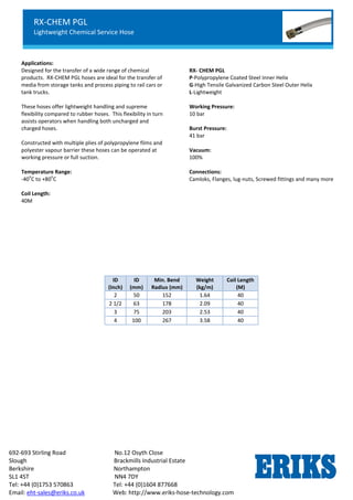RX-OIL GGL
Lightweight Petroleum Service Hose
Standard Chemical Service
692-693 Stirling Road No.12 Osyth Close
Slough Brackmills Industrial Estate
Berkshire Northampton
SL1 4ST NN4 7DY
Tel: +44 (0)1753 570863 Tel: +44 (0)1604 877668
Email: eht-sales@eriks.co.uk Web: http://www.eriks-hose-technology.com
Applications:
Designed for the transfer of a wide range of chemical
products. RX-CHEM PGL hoses are ideal for the transfer of
media from storage tanks and process piping to rail cars or
tank trucks.
These hoses offer lightweight handling and supreme
flexibility compared to rubber hoses. This flexibility in turn
assists operators when handling both uncharged and
charged hoses.
Constructed with multiple plies of polypropylene films and
polyester vapour barrier these hoses can be operated at
working pressure or full suction.
Temperature Range:
-40
o
C to +80
o
C
RX- CHEM PGL
P-Polypropylene Coated Steel Inner Helix
G-High Tensile Galvanized Carbon Steel Outer Helix
L-Lightweight
Working Pressure:
10 bar
Burst Pressure:
41 bar
Vacuum:
100%
Connections:
Camloks, Flanges, lug-nuts, Screwed fittings and many more
Coil Length:
40M
ID
(Inch)
ID
(mm)
Min. Bend
Radius (mm)
Weight
(kg/m)
Coil Length
(M)
2 50 152 1.64 40
2 1/2 63 178 2.09 40
3 75 203 2.53 40
4 100 267 3.58 40
RX-CHEM PGL
Lightweight Chemical Service Hose
Standard Chemical Service
 