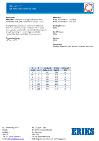 RX-OIL GGL
Lightweight Petroleum Service Hose
Standard Chemical Service
692-693 Stirling Road No.12 Osyth Close
Slough Brackmills Industrial Estate
Berkshire Northampton
SL1 4ST NN4 7DY
Tel: +44 (0)1753 570863 Tel: +44 (0)1604 877668
Email: eht-sales@eriks.co.uk Web: http://www.eriks-hose-technology.com
Applications:
RX-FLON HT is designed as an upgraded version of the
standard RX-FLON, with a temperature rating of +140
o
C .
This high temperature version has the same additional
Teflon inner liner however the reinforcements have also
been upgraded to polyamides and nylons that have superior
strength permitting 14 bar working pressure to be
maintained at these elevated working temperatures.
Temperature Range:
-40
o
C to +140
o
C
RX-FLON HT
S-316L Stainless Steel - Outer Helix
S-316L Stainless Steel - Inner Helix
Working Pressure:
14 bar
Burst Pressure:
56 bar
Vacuum:
100%
Connections:
Camloks, Flanges, lug-nuts, Screwed fittings and many more
ID
(Inch)
ID
(mm)
Min. Bend
Radius (mm)
Weight
(kg/m)
Coil Length
(M)
1 25 102 0.89 40
1 1/2 38 150 1.19 40
2 50 198 2.40 40
2 1/2 63 203 2.53 40
3 75 280 3.60 40
4 100 360 4.77 40
6 150 560 10.73 30
8 200 760 16.39 20
RX-FLON HT
High Temperature Chemical Hose
 