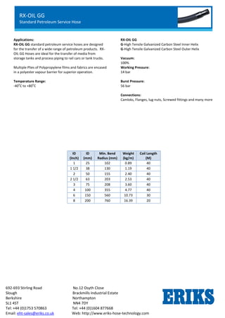 RX-OIL GGL
Lightweight Petroleum Service Hose
Standard Chemical Service
692-693 Stirling Road No.12 Osyth Close
Slough Brackmills Industrial Estate
Berkshire Northampton
SL1 4ST NN4 7DY
Tel: +44 (0)1753 570863 Tel: +44 (0)1604 877668
Email: eht-sales@eriks.co.uk Web: http://www.eriks-hose-technology.com
Applications:
RX-OIL GG standard petroleum service hoses are designed
for the transfer of a wide range of petroleum products. RX-
OIL GG Hoses are ideal for the transfer of media from
storage tanks and process piping to rail cars or tank trucks.
Multiple Plies of Polypropylene films and fabrics are encased
in a polyester vapour barrier for superior operation.
Temperature Range:
-40
o
C to +80
o
C
RX-OIL GG
G-High Tensile Galvanized Carbon Steel Inner Helix
G-High Tensile Galvanized Carbon Steel Outer Helix
Vacuum:
100%
Working Pressure:
14 bar
Burst Pressure:
56 bar
Connections:
Camloks, Flanges, lug-nuts, Screwed fittings and many more
ID
(Inch)
ID
(mm)
Min. Bend
Radius (mm)
Weight
(kg/m)
Coil Length
(M)
1 25 102 0.89 40
1 1/2 38 130 1.19 40
2 50 155 2.40 40
2 1/2 63 203 2.53 40
3 75 208 3.60 40
4 100 355 4.77 40
6 150 560 10.73 30
8 200 760 16.39 20
RX-OIL GG
Standard Petroleum Service Hose
 