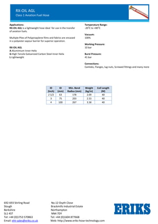 RX-OIL GGL
Lightweight Petroleum Service Hose
Standard Chemical Service
692-693 Stirling Road No.12 Osyth Close
Slough Brackmills Industrial Estate
Berkshire Northampton
SL1 4ST NN4 7DY
Tel: +44 (0)1753 570863 Tel: +44 (0)1604 877668
Email: eht-sales@eriks.co.uk Web: http://www.eriks-hose-technology.com
Applications:
RX-OIL AGL is a lightweight hose ideal for use in the transfer
of aviation fuels.
Multiple Plies of Polypropylene films and fabrics are encased
in a polyester vapour barrier for superior operation.
RX-OIL AGL
A-Alumimium Inner Helix
G-High Tensile Galvanized Carbon Steel Inner Helix
L-Lightweight
Temperature Range:
-20
o
C to +80
o
C
Vacuum:
100%
Working Pressure:
10 bar
Burst Pressure:
41 bar
Connections:
Camloks, Flanges, lug-nuts, Screwed fittings and many more
ID
(Inch)
ID
(mm)
Min. Bend
Radius (mm)
Weight
(kg/m)
Coil Length
(M)
2 1/2 63 178 2.09 40
3 75 203 2.53 40
4 100 267 3.58 40
RX-OIL AGL
Class 1 Aviation Fuel Hose
 