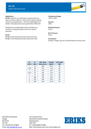 RX-OIL GGL
Lightweight Petroleum Service Hose
Standard Chemical Service
692-693 Stirling Road No.12 Osyth Close
Slough Brackmills Industrial Estate
Berkshire Northampton
SL1 4ST NN4 7DY
Tel: +44 (0)1753 570863 Tel: +44 (0)1604 877668
Email: eht-sales@eriks.co.uk Web: http://www.eriks-hose-technology.com
Applications:
RX-VR is ideal for use in petroleum and petrochemical
vapour recovery systems in ship to shore, bottom loading
and tank truck applications. This hose is lightweight and
flexible. Manufactured to meet specification CFR33-154
Multiple Plies of Polypropylene films and fabrics are
encased in a polyester vapour barrier for superior
operation.
RX-VR
G-High Tensile Galvanized Carbon Steel Inner Helix
G-High Tensile Galvanized Carbon Steel Outer Helix
Temperature Range:
-40
o
C to +80
o
C
Vacuum:
100%
Working Pressure:
10 bar
Burst Pressure:
41 bar
Connections:
Camloks, Flanges, lug-nuts, Screwed fittings and many more
ID
(Inch)
ID
(mm)
Min. Bend
Radius (mm)
Weight
(kg/m)
Coil Length
(M)
1 25 100 0.81 40
1 1/2 38 121 1.10 40
2 50 172 1.67 40
2 1/2 63 178 2.10 40
3 75 196 2.71 40
4 100 274 3.90 40
6 150 560 8.20 30
8 200 760 11.92 20
RX-VR
Vapour Recovery Hose
 