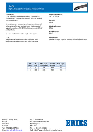 RX-OIL GGL
Lightweight Petroleum Service Hose
Standard Chemical Service
692-693 Stirling Road No.12 Osyth Close
Slough Brackmills Industrial Estate
Berkshire Northampton
SL1 4ST NN4 7DY
Tel: +44 (0)1753 570863 Tel: +44 (0)1604 877668
Email: eht-sales@eriks.co.uk Web: http://www.eriks-hose-technology.com
Applications:
RX-BL Bottom Loading petroleum hose is designed to
handle modern gasoline additives such as MTBE, ethanol
and 100% benzene.
RX-ZENE hoses are built with an effective combination of
polypropylene film and fabrics to meet the demands of
aggressive additives. RX-ZENE is also recommended for JP
Aviation Fuels.
All hoses can be colour coded to API colour codes.
RX-BL
G-High Tensile Galvanized Carbon Steel Inner Helix
G-High Tensile Galvanized Carbon Steel Outer Helix
Temperature Range:
-40
o
C to +100
o
C
Vacuum:
100%
Working Pressure:
14 bar
Burst Pressure:
56 bar
Connections:
Camloks, Flanges, lug-nuts, Screwed fittings and many more
ID
(Inch)
ID
(mm)
Min. Bend
Radius (mm)
Weight
(kg/m)
Coil Length
(M)
3 75 201 2.80 40
4 100 300 4.00 40
RX-BL
High Additive Bottom Loading Petroleum Hose
 