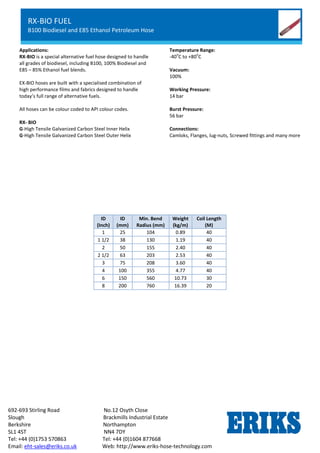 RX-OIL GGL
Lightweight Petroleum Service Hose
Standard Chemical Service
692-693 Stirling Road No.12 Osyth Close
Slough Brackmills Industrial Estate
Berkshire Northampton
SL1 4ST NN4 7DY
Tel: +44 (0)1753 570863 Tel: +44 (0)1604 877668
Email: eht-sales@eriks.co.uk Web: http://www.eriks-hose-technology.com
Applications:
RX-BIO is a special alternative fuel hose designed to handle
all grades of biodiesel, including B100, 100% Biodiesel and
E85 – 85% Ethanol fuel blends.
EX-BIO hoses are built with a specialised combination of
high performance films and fabrics designed to handle
today’s full range of alternative fuels.
All hoses can be colour coded to API colour codes.
RX- BIO
G-High Tensile Galvanized Carbon Steel Inner Helix
G-High Tensile Galvanized Carbon Steel Outer Helix
Temperature Range:
-40
o
C to +80
o
C
Vacuum:
100%
Working Pressure:
14 bar
Burst Pressure:
56 bar
Connections:
Camloks, Flanges, lug-nuts, Screwed fittings and many more
ID
(Inch)
ID
(mm)
Min. Bend
Radius (mm)
Weight
(kg/m)
Coil Length
(M)
1 25 104 0.89 40
1 1/2 38 130 1.19 40
2 50 155 2.40 40
2 1/2 63 203 2.53 40
3 75 208 3.60 40
4 100 355 4.77 40
6 150 560 10.73 30
8 200 760 16.39 20
RX-BIO FUEL
B100 Biodiesel and E85 Ethanol Petroleum Hose
 