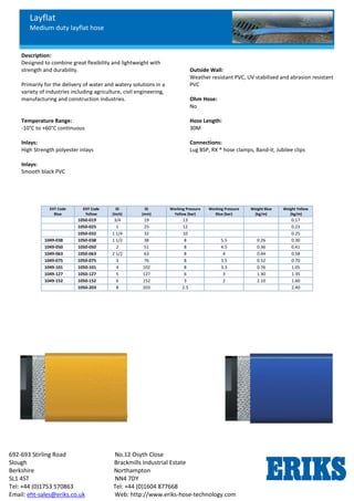 Layflat
Medium duty layflat hose
692-693 Stirling Road No.12 Osyth Close
Slough Brackmills Industrial Estate
Berkshire Northampton
SL1 4ST NN4 7DY
Tel: +44 (0)1753 570863 Tel: +44 (0)1604 877668
Email: eht-sales@eriks.co.uk Web: http://www.eriks-hose-technology.com
Description:
Designed to combine great flexibility and lightweight with
strength and durability.
Primarily for the delivery of water and watery solutions in a
variety of industries including agriculture, civil engineering,
manufacturing and construction industries.
Temperature Range:
-10°C to +60°C continuous
Inlays:
High Strength polyester inlays
Inlays:
Smooth black PVC
Outside Wall:
Weather resistant PVC, UV stabilised and abrasion resistant
PVC
Ohm Hose:
No
Hose Length:
30M
Connections:
Lug BSP, RX ® hose clamps, Band-it, Jubilee clips
EHT Code
Blue
EHT Code
Yellow
ID
(Inch)
ID
(mm)
Working Pressure
Yellow (bar)
Working Pressure
Blue (bar)
Weight Blue
(kg/m)
Weight Yellow
(kg/m)
1050-019 3/4 19 13 0.17
1050-025 1 25 12 0.23
1050-032 1 1/4 32 10 0.25
1049-038 1050-038 1 1/2 38 8 5.5 0.26 0.30
1049-050 1050-050 2 51 8 4.5 0.36 0.41
1049-063 1050-063 2 1/2 63 8 4 0.44 0.58
1049-075 1050-075 3 76 8 3.5 0.52 0.70
1049-101 1050-101 4 102 8 3.3 0.76 1.05
1049-127 1050-127 5 127 6 3 1.30 1.35
1049-152 1050-152 6 152 3 2 2.10 1.60
1050-203 8 203 2.5 2.40
 