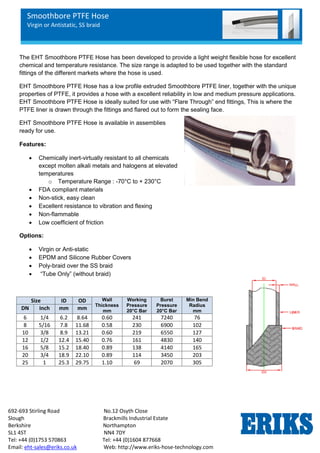 Smoothbore PTFE Hose
Virgin or Antistatic, SS braid
692-693 Stirling Road No.12 Osyth Close
Slough Brackmills Industrial Estate
Berkshire Northampton
SL1 4ST NN4 7DY
Tel: +44 (0)1753 570863 Tel: +44 (0)1604 877668
Email: eht-sales@eriks.co.uk Web: http://www.eriks-hose-technology.com
The EHT Smoothbore PTFE Hose has been developed to provide a light weight flexible hose for excellent
chemical and temperature resistance. The size range is adapted to be used together with the standard
fittings of the different markets where the hose is used.
EHT Smoothbore PTFE Hose has a low profile extruded Smoothbore PTFE liner, together with the unique
properties of PTFE, it provides a hose with a excellent reliability in low and medium pressure applications.
EHT Smoothbore PTFE Hose is ideally suited for use with “Flare Through” end fittings, This is where the
PTFE liner is drawn through the fittings and flared out to form the sealing face.
EHT Smoothbore PTFE Hose is available in assemblies
ready for use.
Features:
 Chemically inert-virtually resistant to all chemicals
except molten alkali metals and halogens at elevated
temperatures
o Temperature Range : -70°C to + 230°C
 FDA compliant materials
 Non-stick, easy clean
 Excellent resistance to vibration and flexing
 Non-flammable
 Low coefficient of friction
Options:
 Virgin or Anti-static
 EPDM and Silicone Rubber Covers
 Poly-braid over the SS braid
 “Tube Only” (without braid)
Size ID OD Wall
Thickness
mm
Working
Pressure
20°C Bar
Burst
Pressure
20°C Bar
Min Bend
Radius
mm
DN Inch mm mm
6 1/4 6.2 8.64 0.60 241 7240 76
8 5/16 7.8 11.68 0.58 230 6900 102
10 3/8 8.9 13.21 0.60 219 6550 127
12 1/2 12.4 15.40 0.76 161 4830 140
16 5/8 15.2 18.40 0.89 138 4140 165
20 3/4 18.9 22.10 0.89 114 3450 203
25 1 25.3 29.75 1.10 69 2070 305
 