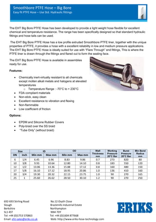 Smoothbore PTFE Hose – Big Bore
Easy fit PTFE Hose – Use Std. Hydraulic fittings
692-693 Stirling Road No.12 Osyth Close
Slough Brackmills Industrial Estate
Berkshire Northampton
SL1 4ST NN4 7DY
Tel: +44 (0)1753 570863 Tel: +44 (0)1604 877668
Email: eht-sales@eriks.co.uk Web: http://www.eriks-hose-technology.com
The EHT Big Bore PTFE Hose has been developed to provide a light weight hose flexible for excellent
chemical and temperature resistance. The range has been specifically designed so that standard hydraulic
fittings and hose tails can be used.
The EHT Big Bore PTFE Hose has a low profile extruded Smoothbore PTFE liner, together with the unique
properties of PTFE, it provides a hose with a excellent reliability in low and medium pressure applications.
The EHT Big Bore PTFE Hose is ideally suited for use with “Flare Through” end fittings, This is where the
PTFE liner is drawn through the fittings and flared out to form the sealing face.
The EHT Big Bore PTFE Hose is available in assemblies
ready for use.
Features:
 Chemically inert-virtually resistant to all chemicals
except molten alkali metals and halogens at elevated
temperatures
o Temperature Range : -70°C to + 230°C
 FDA compliant materials
 Non-stick, easy clean
 Excellent resistance to vibration and flexing
 Non-flammable
 Low coefficient of friction
Options:
 EPDM and Silicone Rubber Covers
 Poly-braid over the SS braid
 “Tube Only” (without braid)
Size ID OD Wall
Thickness
mm
Working
Pressure
20°C Bar
Burst
Pressure
20°C Bar
Min Bend
Radius
mm
DN Inch Min mm Max mm Min mm Max mm
6 1/4 6.45 6.96 8.83 9.86 0.7 273 820 80
10 3/8 9.93 10.64 12.80 14.10 0.8 183 550 120
12 1/2 13.06 13.36 15.88 17.12 0.8 160 480 150
17 5/8 16.10 17.12 18.95 20.86 1.0 136 410 160
20 3/4 19.30 20.32 22.15 23.75 1.0 90 270 165
25 1 25.60 26.62 28.50 30.10 1.2 90 270 250
 