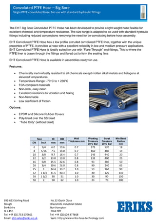Convoluted PTFE Hose – Big Bore
Virgin PTFE convoluted Hose, for use with standard hydraulic fittings
692-693 Stirling Road No.12 Osyth Close
Slough Brackmills Industrial Estate
Berkshire Northampton
SL1 4ST NN4 7DY
Tel: +44 (0)1753 570863 Tel: +44 (0)1604 877668
Email: eht-sales@eriks.co.uk Web: http://www.eriks-hose-technology.com
The EHT Big Bore Convoluted PTFE Hose has been developed to provide a light weight hose flexible for
excellent chemical and temperature resistance. The size range is adapted to be used with standard hydraulic
fittings including reduced convolutions removing the need for de-convoluting before hose assembly.
EHT Convoluted PTFE Hose has a low profile extruded convoluted PTFE liner, together with the unique
properties of PTFE, it provides a hose with a excellent reliability in low and medium pressure applications.
EHT Convoluted PTFE Hose is ideally suited for use with “Flare Through” end fittings, This is where the
PTFE liner is drawn through the fittings and flared out to form the sealing face.
EHT Convoluted PTFE Hose is available in assemblies ready for use.
Features:
 Chemically inert-virtually resistant to all chemicals except molten alkali metals and halogens at
elevated temperatures
 Temperature Range: -70°C to + 230°C
 FDA compliant materials
 Non-stick, easy clean
 Excellent resistance to vibration and flexing
 Non-flammable
 Low coefficient of friction
Options:
 EPDM and Silicone Rubber Covers
 Poly-braid over the SS braid
 “Tube Only” (without braid)
Size ID OD Wall
Thickness mm
Working
Pressure
20°C Bar
Burst
Pressure
20°C Bar
Min Bend
Radius
mm
DN Inch mm mm
6 1/4 6.0 10.6 0.7 173 520 18
8 5/16 7.5 14.0 0.7 160 480 19
10 3/8 9.7 16.4 0.7 146 440 20
12 1/2 13.0 19.0 0.8 133 400 25
16 5/8 15.5 22.6 0.8 93 280 50
20 3/4 19.6 26.0 0.8 80 240 65
25 1 24.4 33.7 1.0 53 160 90
32 1 1/4 31.5 40.3 1.0 40 120 110
38 1 1/2 38 51 1.0 30 90 150
50 2 50 62 1.0 23 70 200
 