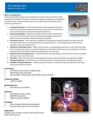 EHT Metallic Hose
8,000 or 50,000 cycles
When to use Metal Hose:
There are many different types of hose available on the market. They include metal, rubber,
composite, PTFE and fabric. The decision of which hose type to buy depends on the application
for which the hose is being used. Generally, there are eight factors that should alert you to
consider using metal hose:
1. Temperature Extremes - If either the temperature of the media going through the
hose or the surrounding atmospheric temperature is very cold or hot, metal may be
the only material that can withstand the temperature extremes.
2. Chemical Compatibility - Metal hose can handle a wider variety of chemicals than
most of the other hose types. If the hose will be exposed to aggressive chemicals
(either internally or externally), metal hose should be considered.
3. Permeation Concerns - Non-metal hose is susceptible to having gases permeate through the hose wall and into the
atmosphere. Metal hose, on the other hand, does not allow permeation. If containing the gases inside the hose is
important, metal hose may be required.
4. Potential for Catastrophic Failure - When a metal hose fails, it usually develops small holes or cracks. Other hose types
tend to develop larger cracks or come apart completely. If a sudden failure of the hose can be catastrophic, a metal hose
may help minimize the effects of a failure by leaking product at a slower rate.
5. Abrasion and Over-bending Concerns - To prevent abrasion and over-bending, a metal hose can be used as a protective
cover over wires or even other hoses.
6. Fire Safety - Other hose types will melt when exposed to fire while metal hose maintains its integrity up to 1200º F.
7. Achieving Full Vacuum - Under full vacuum, metal hose maintains its shape while other hose types may collapse.
8. Flexibility in Fitting Configuration - Virtually any type of fitting can be attached to metal hose while other hose types
require special shanks and collars.
Construction:
• 321 Stainless steel annular corrugated tube
• 304 Stainless steel outer braid
• Also available in 316 Stainless steel and Monel Tube and Braid
Temperature Range:
• –200°C to +600°C
Working Pressure:
• From full vacuum to 305 bar
Approvals:
• Lloyds approval upon request
• ADVANTICA approved
• ASME 1X approved welders
Size Range:
• 3mm through to 450mm internal diameter
• Standard stock sizes from 6mm to 250mm
Applications:
Cryogenic, gas, oil, steam, chemical , glue, food, bitumen,
water and many more
EHT Metallic Hose
8,000 or 50,000 cycles
When to use Metal Hose:
There are many different types of hose available on the market. They include metal, rubber,
composite, PTFE and fabric. The decision of which hose type to buy depends on the application
for which the hose is being used. Generally, there are eight factors that should alert you to
consider using metal hose:
1. Temperature Extremes - If either the temperature of the media going through the
hose or the surrounding atmospheric temperature is very cold or hot, metal may be
the only material that can withstand the temperature extremes.
2. Chemical Compatibility - Metal hose can handle a wider variety of chemicals than
most of the other hose types. If the hose will be exposed to aggressive chemicals
(either internally or externally), metal hose should be considered.
3. Permeation Concerns - Non-metal hose is susceptible to having gases permeate through the hose wall and into the
atmosphere. Metal hose, on the other hand, does not allow permeation. If containing the gases inside the hose is
important, metal hose may be required.
4. Potential for Catastrophic Failure - When a metal hose fails, it usually develops small holes or cracks. Other hose types
tend to develop larger cracks or come apart completely. If a sudden failure of the hose can be catastrophic, a metal hose
may help minimize the effects of a failure by leaking product at a slower rate.
5. Abrasion and Over-bending Concerns - To prevent abrasion and over-bending, a metal hose can be used as a protective
cover over wires or even other hoses.
6. Fire Safety - Other hose types will melt when exposed to fire while metal hose maintains its integrity up to 1200º F.
7. Achieving Full Vacuum - Under full vacuum, metal hose maintains its shape while other hose types may collapse.
8. Flexibility in Fitting Configuration - Virtually any type of fitting can be attached to metal hose while other hose types
require special shanks and collars.
Construction:
• 321 Stainless steel annular corrugated tube
• 304 Stainless steel outer braid
• Also available in 316 Stainless steel and Monel Tube and Braid
Temperature Range:
• –200°C to +600°C
Working Pressure:
• From full vacuum to 305 bar
Approvals:
• Lloyds approval upon request
• ADVANTICA approved
• ASME 1X approved welders
Size Range:
• 3mm through to 450mm internal diameter
• Standard stock sizes from 6mm to 250mm
Applications:
Cryogenic, gas, oil, steam, chemical , glue, food, bitumen,
water and many more
EHT Metallic Hose
8,000 or 50,000 cycles
When to use Metal Hose:
There are many different types of hose available on the market. They include metal, rubber,
composite, PTFE and fabric. The decision of which hose type to buy depends on the application
for which the hose is being used. Generally, there are eight factors that should alert you to
consider using metal hose:
1. Temperature Extremes - If either the temperature of the media going through the
hose or the surrounding atmospheric temperature is very cold or hot, metal may be
the only material that can withstand the temperature extremes.
2. Chemical Compatibility - Metal hose can handle a wider variety of chemicals than
most of the other hose types. If the hose will be exposed to aggressive chemicals
(either internally or externally), metal hose should be considered.
3. Permeation Concerns - Non-metal hose is susceptible to having gases permeate through the hose wall and into the
atmosphere. Metal hose, on the other hand, does not allow permeation. If containing the gases inside the hose is
important, metal hose may be required.
4. Potential for Catastrophic Failure - When a metal hose fails, it usually develops small holes or cracks. Other hose types
tend to develop larger cracks or come apart completely. If a sudden failure of the hose can be catastrophic, a metal hose
may help minimize the effects of a failure by leaking product at a slower rate.
5. Abrasion and Over-bending Concerns - To prevent abrasion and over-bending, a metal hose can be used as a protective
cover over wires or even other hoses.
6. Fire Safety - Other hose types will melt when exposed to fire while metal hose maintains its integrity up to 1200º F.
7. Achieving Full Vacuum - Under full vacuum, metal hose maintains its shape while other hose types may collapse.
8. Flexibility in Fitting Configuration - Virtually any type of fitting can be attached to metal hose while other hose types
require special shanks and collars.
Construction:
• 321 Stainless steel annular corrugated tube
• 304 Stainless steel outer braid
• Also available in 316 Stainless steel and Monel Tube and Braid
Temperature Range:
• –200°C to +600°C
Working Pressure:
• From full vacuum to 305 bar
Approvals:
• Lloyds approval upon request
• ADVANTICA approved
• ASME 1X approved welders
Size Range:
• 3mm through to 450mm internal diameter
• Standard stock sizes from 6mm to 250mm
Applications:
Cryogenic, gas, oil, steam, chemical , glue, food, bitumen,
water and many more
 