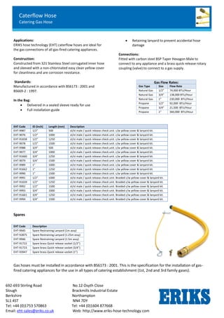 Caterflow Hose
Catering Gas Hose
692-693 Stirling Road No.12 Osyth Close
Slough Brackmills Industrial Estate
Berkshire Northampton
SL1 4ST NN4 7DY
Tel: +44 (0)1753 570863 Tel: +44 (0)1604 877668
Email: eht-sales@eriks.co.uk Web: http://www.eriks-hose-technology.com
Applications:
ERIKS hose technology (EHT) caterflow hoses are ideal for
the gas connections of all gas-fired catering appliances.
Construction:
Constructed from 321 Stainless Steel corrugated inner hose
and sleeved with a non-chlorinated easy clean yellow cover
for cleanliness and are corrosion resistance.
Standards:
Manufactured in accordance with BS6173 : 2001 and
BS669-2 : 1997.
In the Bag:
 Delivered in a sealed sleeve ready for use
 Full installation guide
 Retaining lanyard to prevent accidental hose
damage
Connections:
Fitted with carbon steel BSP Taper Hexagon Male to
connect to any appliance and a brass quick release rotary
coupling (valve) to connect to a gas supply.
Spares
Gas hoses must be installed in accordance with BS6173 : 2001. This is the specification for the installation of gas-
fired catering appliances for the use in all types of catering establishment (1st, 2nd and 3rd family gases).
Gas Flow Rates:
Gas Type Size Flow Rate
Natural Gas 1/2” 74,000 BTU/Hour
Natural Gas 3/4” 138,000 BTU/Hour
Natural Gas 1” 230,000 BTU/Hour
Propane 1/2” 92,000 BTU/Hour
Propane 3/4” 21,500 BTU/Hour
Propane 1” 360,000 BTU/Hour
EHT Code ID (Inch) Length (mm) Description
EHT-9987 1/2” 500 st/st male / quick release check unit. c/w yellow cover & lanyard kit.
EHT-9076 1/2” 1000 st/st male / quick release check unit. c/w yellow cover & lanyard kit.
EHT-91658 1/2” 1250 st/st male / quick release check unit. c/w yellow cover & lanyard kit.
EHT-9078 1/2” 1500 st/st male / quick release check unit. c/w yellow cover & lanyard kit.
EHT-9988 3/4” 500 st/st male / quick release check unit. c/w yellow cover & lanyard kit.
EHT-9077 3/4” 1000 st/st male / quick release check unit. c/w yellow cover & lanyard kit.
EHT-91660 3/4” 1250 st/st male / quick release check unit. c/w yellow cover & lanyard kit.
EHT-9079 3/4” 1500 st/st male / quick release check unit. c/w yellow cover & lanyard kit.
EHT-9989 1” 1000 st/st male / quick release check unit. c/w yellow cover & lanyard kit.
EHT-91662 1” 1250 st/st male / quick release check unit. c/w yellow cover & lanyard kit.
EHT-9990 1” 1500 st/st male / quick release check unit. c/w yellow cover & lanyard kit.
EHT-9991 1/2” 1000 st/st male / quick release check unit. Braided c/w yellow cover & lanyard kit.
EHT-91659 1/2” 1250 st/st male / quick release check unit. Braided c/w yellow cover & lanyard kit.
EHT-9992 1/2” 1500 st/st male / quick release check unit. Braided c/w yellow cover & lanyard kit.
EHT-9993 3/4” 1000 st/st male / quick release check unit. Braided c/w yellow cover & lanyard kit.
EHT-91661 3/4” 1250 st/st male / quick release check unit. Braided c/w yellow cover & lanyard kit.
EHT-9994 3/4” 1500 st/st male / quick release check unit. Braided c/w yellow cover & lanyard kit.
EHT Code Description
EHT-9945 Spare Restraining Lanyard (1m assy)
EHT-92875 Spare Restraining Lanyard (1.25m assy)
EHT-9946 Spare Restraining Lanyard (1.5m assy)
EHT-91722 Spare brass Quick release socket (1/2”)
EHT-91723 Spare brass Quick release socket (3/4”)
EHT-93947 Spare brass Quick release socket (1”)
 