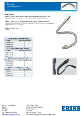 Stayput
Flexible delivery hose
692-693 Stirling Road No.12 Osyth Close
Slough Brackmills Industrial Estate
Berkshire Northampton
SL1 4ST NN4 7DY
Tel: +44 (0)1753 570863 Tel: +44 (0)1604 877668
Email: eht-sales@eriks.co.uk Web: http://www.eriks-hose-technology.com
Product Details:
Stayput is manufactured from interlocking Stainless Steel with a non-rusting liner.
Standard fittings are brass, other materials are available as a special request.
Stayput is mainly used for coolant delivery in the machine tool and engineering
industries. It is also used for exhaust gas analysis being placed inside the exhaust pipe at
MOT centres to take gas samples.
Maximum Temperature:
+400
o
C
1/4 ” Brass Male & Nozzle Assembly
EHT Code Hose Length (Inches)
1224MN-06-12 12
1224MN-06-18 18
1224MN-06-24 24
1/4 ” Brass Female & Nozzle Assembly
EHT Code Hose Length (Inches)
1224FN-06-12 12
1224FN-06-18 18
1224FN-06-24 24
3/8” Brass Male & Nozzle Assembly
EHT Code Hose Length (Inches)
1224MN-10-12 12
1224MN-10-18 18
1224MN-10-24 24
3/8” Brass Female & Nozzle Assembly
EHT Code Hose Length (Inches)
1224MF-10-12 12
1224MF-10-18 18
1224MN-10-24 24
 