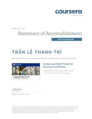 coursera.org
Statement of Accomplishment
WITH DISTINCTION
JUNE 26, 2015
TRẦN LÊ THANH TRÍ
HAS SUCCESSFULLY COMPLETED THE UNIVERSITY OF PENNSYLVANIA'S ONLINE OFFERING OF
Analyzing Global Trends for
Business and Society
Analyzing Global Trends provides students with an
understanding of how the world is changing.
PROFESSOR MAURO F. GUILLÉN
THIS STATEMENT OF ACCOMPLISHMENT IS NOT A UNIVERSITY OF PENNSYLVANIA DEGREE; AND IT DOES NOT VERIFY THE IDENTITY OF THE
STUDENT; PLEASE NOTE: THIS ONLINE OFFERING DOES NOT REFLECT THE ENTIRE CURRICULUM OFFERED TO STUDENTS ENROLLED AT THE
UNIVERSITY OF PENNSYLVANIA. THIS STATEMENT DOES NOT AFFIRM THAT THIS STUDENT WAS ENROLLED AS A STUDENT AT THE
UNIVERSITY OF PENNSYLVANIA IN ANY WAY. IT DOES NOT CONFER A UNIVERSITY OF PENNSYLVANIA GRADE; IT DOES NOT CONFER
UNIVERSITY OF PENNSYLVANIA CREDIT; IT DOES NOT CONFER ANY CREDENTIAL TO THE STUDENT.
 