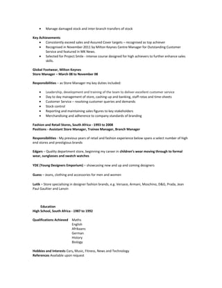 • Manage damaged stock and inter-branch transfers of stock
Key Achievements
Consistently exceed sales and Assured Cover targets – recognised as top achiever
• Recognised in November 2011 by Milton Keynes Centre Manager for Outstanding Customer
Service and featured in MK News.
• Selected for Project Smile - intense course designed for high achievers to further enhance sales
skills.
Global Footwear, Milton Keynes
Store Manager – March 08 to November 08
Responsibilities – as Store Manager my key duties included:
• Leadership, development and training of the team to deliver excellent customer service
• Day to day management of store, cashing-up and banking, staff rotas and time-sheets
• Customer Service – resolving customer queries and demands
• Stock control
• Reporting and maintaining sales figures to key stakeholders
• Merchandising and adherence to company standards of branding
Fashion and Retail Stores, South Africa - 1993 to 2008
Positions - Assistant Store Manager, Trainee Manager, Branch Manager
Responsibilities - My previous years of retail and fashion experience below spans a select number of high
end stores and prestigious brands
Edgars – Quality department store, beginning my career in children’s wear moving through to formal
wear, sunglasses and swatch watches
YDE (Young Designers Emporium) – showcasing new and up and coming designers
Guess – Jeans, clothing and accessories for men and women
Lutik – Store specialising in designer fashion brands, e.g. Versace, Armani, Moschino, D&G, Prada, Jean
Paul Gaultier and Lanvin
Education
High School, South Africa - 1987 to 1992
Qualifications Achieved Maths
English
Afrikaans
German
History
Biology
Hobbies and Interests Cars, Music, Fitness, News and Technology
References Available upon request
UK N.I. Number SJ 91 64 72 A
 