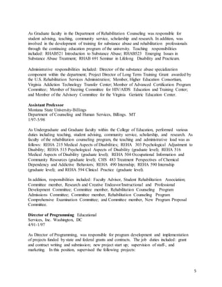 5
As Graduate faculty in the Department of Rehabilitation Counseling was responsible for
student advising, teaching, community service, scholarship and research. In addition, was
involved in the development of training for substance abuse and rehabilitation professionals
through the continuing education program of the university. Teaching responsibilities
included: RHAB521 Introduction to Substance Abuse; RHAB523 Emerging Issues in
Substance Abuse Treatment; RHAB 691 Seminar in Lifelong Disability and Practicum.
Administrative responsibilities included: Director of the substance abuse specialization
component within the department; Project Director of Long Term Training Grant awarded by
the U.S. Rehabilitation Services Administration; Member, Higher Education Consortium,
Virginia Addiction Technology Transfer Center; Member of Advanced Certification Program
Committee; Member of Steering Committee for HIV/AIDS Education and Training Center;
and Member of the Advisory Committee for the Virginia Geriatric Education Center.
Assistant Professor
Montana State University-Billings
Department of Counseling and Human Services, Billings. MT
1/97-5/98
As Undergraduate and Graduate faculty within the College of Education, performed various
duties including teaching, student advising, community service, scholarship, and research. As
faculty of the rehabilitation counseling program, the teaching and administrative load was as
follows: REHA 215 Medical Aspects of Disabilities; REHA 303 Psychological Adjustment to
Disability; REHA 515 Psychological Aspects of Disability (graduate level); REHA 516
Medical Aspects of Disability (graduate level); REHA 504 Occupational Information and
Community Resources (graduate level); CHS 483 Treatment Perspectives of Chemical
Dependency and Addictive Behaviors; REHA 490 Internship; REHA 590 Internship
(graduate level); and REHA 594 Clinical Practice (graduate level).
In addition, responsibilities included: Faculty Advisor, Student Rehabilitation Association;
Committee member, Research and Creative Endeavor/Instructional and Professional
Development Committee; Committee member, Rehabilitation Counseling Program
Admissions Committee; Committee member, Rehabilitation Counseling Program
Comprehensive Examination Committee; and Committee member, New Program Proposal
Committee.
Director of Programming Educational
Services, Inc. Washington, DC
4/91-1/97
As Director of Programming, was responsible for program development and implementation
of projects funded by state and federal grants and contracts. The job duties included: grant
and contract writing and submission; new project start up; supervision of staff-, and
marketing. In this position, supervised the following projects:
 