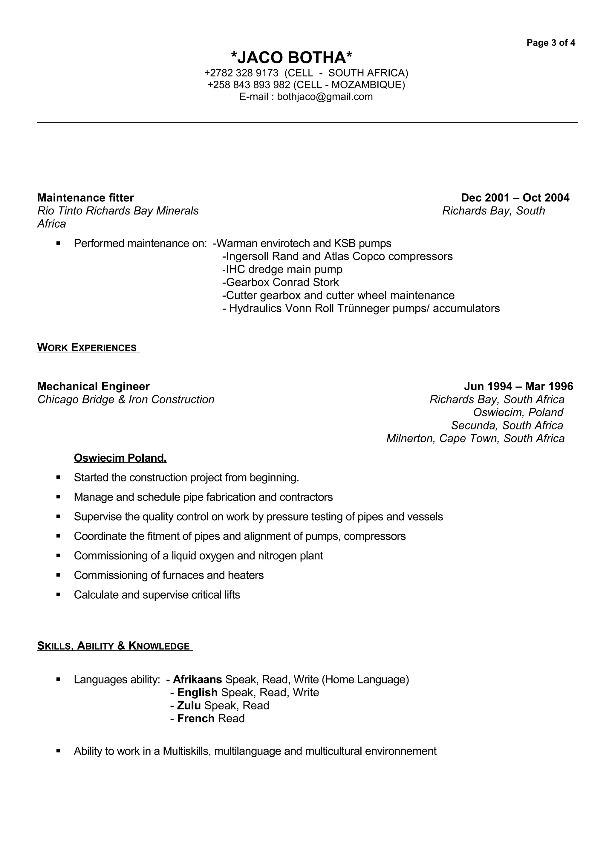 Page 3 of 4
*JACO BOTHA*
+2782 328 9173 (CELL - SOUTH AFRICA)
+258 843 893 982 (CELL - MOZAMBIQUE)
E-mail : bothjaco@gmail.com
Maintenance fitter Dec 2001 – Oct 2004
Rio Tinto Richards Bay Minerals Richards Bay, South
Africa
 Performed maintenance on: -Warman envirotech and KSB pumps
-Ingersoll Rand and Atlas Copco compressors
-IHC dredge main pump
-Gearbox Conrad Stork
-Cutter gearbox and cutter wheel maintenance
- Hydraulics Vonn Roll Trünneger pumps/ accumulators
WORK EXPERIENCES
Mechanical Engineer Jun 1994 – Mar 1996
Chicago Bridge & Iron Construction Richards Bay, South Africa
Oswiecim, Poland
Secunda, South Africa
Milnerton, Cape Town, South Africa
Oswiecim Poland.
 Started the construction project from beginning.
 Manage and schedule pipe fabrication and contractors
 Supervise the quality control on work by pressure testing of pipes and vessels
 Coordinate the fitment of pipes and alignment of pumps, compressors
 Commissioning of a liquid oxygen and nitrogen plant
 Commissioning of furnaces and heaters
 Calculate and supervise critical lifts
SKILLS, ABILITY & KNOWLEDGE
 Languages ability: - Afrikaans Speak, Read, Write (Home Language)
- English Speak, Read, Write
- Zulu Speak, Read
- French Read
 Ability to work in a Multiskills, multilanguage and multicultural environnement
 