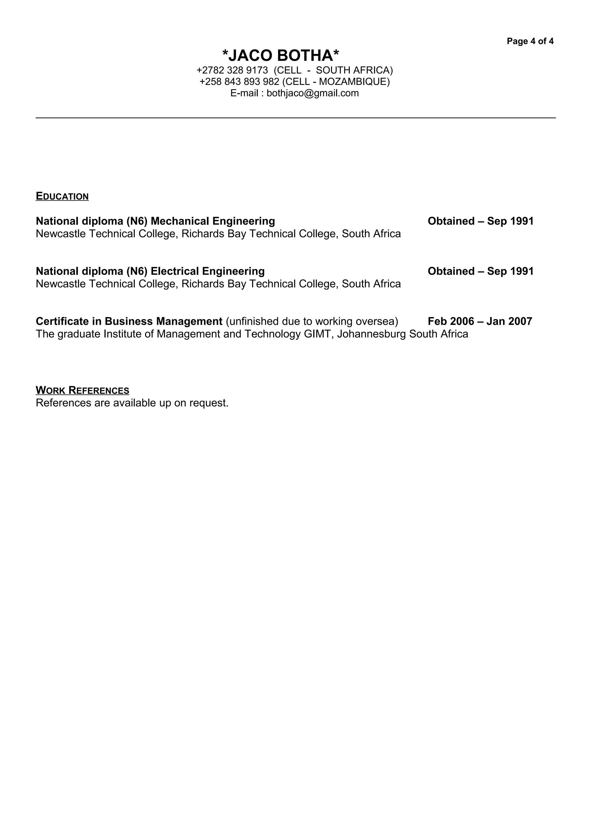 Page 4 of 4
*JACO BOTHA*
+2782 328 9173 (CELL - SOUTH AFRICA)
+258 843 893 982 (CELL - MOZAMBIQUE)
E-mail : bothjaco@gmail.com
EDUCATION
National diploma (N6) Mechanical Engineering Obtained – Sep 1991
Newcastle Technical College, Richards Bay Technical College, South Africa
National diploma (N6) Electrical Engineering Obtained – Sep 1991
Newcastle Technical College, Richards Bay Technical College, South Africa
Certificate in Business Management (unfinished due to working oversea) Feb 2006 – Jan 2007
The graduate Institute of Management and Technology GIMT, Johannesburg South Africa
WORK REFERENCES
References are available up on request.
 