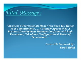 ’’ Business & Professionals Honor You when You Honor
Your Commitments …… A Manger Approaches, A
Business Development Manager Confirms with highBusiness Development Manager Confirms with high
Perception, Calculated Configuration & Power of
Persuasions .‘’
Created & Prepared By :
Farah Tufail
 