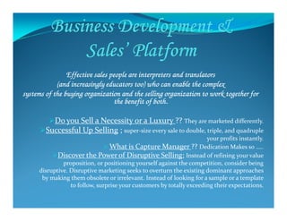 Effective sales people are interpreters and translatorsEffective sales people are interpreters and translatorsEffective sales people are interpreters and translatorsEffective sales people are interpreters and translators
(and increasingly educators too) who can enable the complex(and increasingly educators too) who can enable the complex(and increasingly educators too) who can enable the complex(and increasingly educators too) who can enable the complex
systems of the buying organization and the selling organization to work together forsystems of the buying organization and the selling organization to work together forsystems of the buying organization and the selling organization to work together forsystems of the buying organization and the selling organization to work together for
the benefit of both.the benefit of both.the benefit of both.the benefit of both.
Do you Sell a Necessity or a Luxury ?? They are marketed differently.
Successful Up Selling ; super-size every sale to double, triple, and quadruple
your profits instantly.
What is Capture Manager ?? Dedication Makes so …..
Discover the Power of Disruptive Selling; Instead of refining your value
proposition, or positioning yourself against the competition, consider being
disruptive. Disruptive marketing seeks to overturn the existing dominant approaches
by making them obsolete or irrelevant. Instead of looking for a sample or a template
to follow, surprise your customers by totally exceeding their expectations.
 