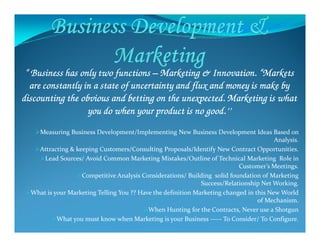 “ Business has only two functions“ Business has only two functions“ Business has only two functions“ Business has only two functions –––– Marketing & Innovation. “MarketsMarketing & Innovation. “MarketsMarketing & Innovation. “MarketsMarketing & Innovation. “Markets
are constantly in a state of uncertainty and flux and money is make byare constantly in a state of uncertainty and flux and money is make byare constantly in a state of uncertainty and flux and money is make byare constantly in a state of uncertainty and flux and money is make by
discounting the obvious and betting on the unexpected. Marketing is whatdiscounting the obvious and betting on the unexpected. Marketing is whatdiscounting the obvious and betting on the unexpected. Marketing is whatdiscounting the obvious and betting on the unexpected. Marketing is what
you do when your product is no good.’’you do when your product is no good.’’you do when your product is no good.’’you do when your product is no good.’’
Measuring Business Development/Implementing New Business Development Ideas Based on
Analysis.
Attracting & keeping Customers/Consulting Proposals/Identify New Contract Opportunities.
Lead Sources/ Avoid Common Marketing Mistakes/Outline of Technical Marketing Role in
Customer’s Meetings.
Competitive Analysis Considerations/ Building solid foundation of Marketing
Success/Relationship Net Working.
What is your Marketing Telling You ?? Have the definition Marketing changed in this New World
of Mechanism.
When Hunting for the Contracts, Never use a Shotgun
What you must know when Marketing is your Business ----- To Consider/ To Configure.
 