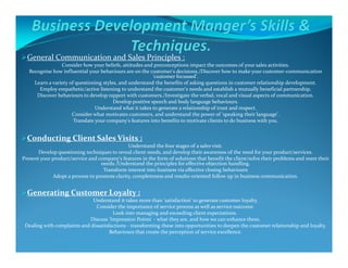 General Communication and Sales Principles :
Consider how your beliefs, attitudes and preconceptions impact the outcomes of your sales activities.
Recognise how influential your behaviours are on the customer's decisions./Discover how to make your customer-communication
'customer focussed'.
Learn a variety of questioning styles, and understand the benefits of asking questions in customer relationship development.
Employ empathetic/active listening to understand the customer's needs and establish a mutually beneficial partnership.
Discover behaviours to develop rapport with customers./Investigate the verbal, vocal and visual aspects of communication.
Develop positive speech and body language behaviours.
Understand what it takes to generate a relationship of trust and respect.
Consider what motivates customers, and understand the power of 'speaking their language'.
Translate your company's features into benefits to motivate clients to do business with you.
Conducting Client Sales Visits :Conducting Client Sales Visits :
Understand the four stages of a sales visit.
Develop questioning techniques to reveal client needs, and develop their awareness of the need for your product/services.
Present your product/service and company's features in the form of solutions that benefit the client/solve their problems and meet their
needs./Understand the principles for effective objection handling.
Transform interest into business via effective closing behaviours
Adopt a process to promote clarity, completeness and results-oriented follow up in business communication.
Generating Customer Loyalty :
Understand it takes more than 'satisfaction' to generate customer loyalty.
Consider the importance of service process as well as service outcome.
Look into managing and exceeding client expectations.
Discuss 'Impression Points' - what they are, and how we can enhance them.
Dealing with complaints and dissatisfactions - transforming these into opportunities to deepen the customer relationship and loyalty.
Behaviours that create the perception of service excellence.
.
 