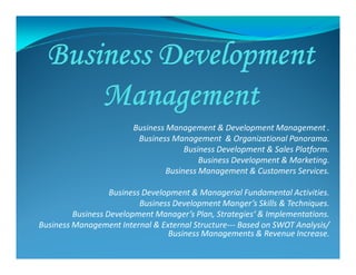Business Management & Development Management .
Business Management & Organizational Panorama.Business Management & Organizational Panorama.
Business Development & Sales Platform.
Business Development & Marketing.
Business Management & Customers Services.
Business Development & Managerial Fundamental Activities.
Business Development Manger’s Skills & Techniques.
Business Development Manager’s Plan, Strategies‘ & Implementations.
Business Management Internal & External Structure--- Based on SWOT Analysis/
Business Managements & Revenue Increase.
 