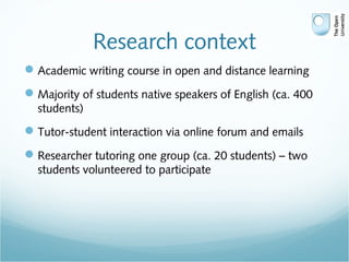Research context
Academic writing course in open and distance learning
Majority of students native speakers of English (ca. 400
students)
Tutor-student interaction via online forum and emails
Researcher tutoring one group (ca. 20 students) – two
students volunteered to participate
 