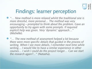 Findings: learner perception
“… New method is more relaxed whilst the traditional one is
more stressful, more personal… The method was very
encouraging – prompted to think about the problem. Gave an
opportunity to try again with some prompts. If required
explicit help was given. Very ‘dynamic’ approach…”
(Michelle).
“… The new method of assessment helped a lot because
there were more specific details that guided in the process of
writing. When I see more details, I remember next time while
writing… I would like to have a similar experience in other
courses… I wish I could do the project longer… Can we start
the research again?...” (Natasha).
 