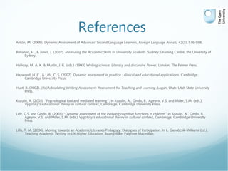 References
Antón, M. (2009). Dynamic Assessment of Advanced Second Language Learners. Foreign Language Annals, 42(3), 576-598.
Bonanno, H., & Jones, J. (2007). Measuring the Academic Skills of University Students. Sydney: Learning Centre, the University of
Sydney.
Halliday, M. A. K. & Martin, J. R. (eds.) (1993) Writing science: Literacy and discursive Power, London, The Falmer Press.
Haywood, H. C., & Lidz, C. S. (2007). Dynamic assessment in practice : clinical and educational applications. Cambridge:
Cambridge University Press.
Huot, B. (2002). (Re)Articulating Writing Assessment: Assessment for Teaching and Learning. Logan, Utah: Utah State University
Press.
Kozulin, A. (2003) “Psychological tool and mediated learning”, in Kozulin, A., Gindis, B., Ageyev, V.S. and Miller, S.M. (eds.)
Vygotsky’s educational theory in cultural context, Cambridge, Cambridge University Press.
Lidz, C.S. and Gindis, B. (2003) “Dynamic assessment of the evolving cognitive functions in children” in Kozulin, A., Gindis, B.,
Ageyev, V.S. and Miller, S.M. (eds.) Vygotsky’s educational theory in cultural context, Cambridge, Cambridge University
Press.
Lillis, T. M. (2006). Moving towards an Academic Literacies Pedagogy: Dialogues of Participation. In L. Ganobcsik-Williams (Ed.),
Teaching Academic Writing in UK Higher Education. Basingstoke: Palgrave Macmillan.
 