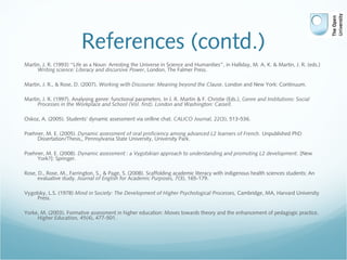 References (contd.)
Martin, J. R. (1993) “Life as a Noun: Arresting the Universe in Science and Humanities”, in Halliday, M. A. K. & Martin, J. R. (eds.)
Writing science: Literacy and discursive Power, London, The Falmer Press.
Martin, J. R., & Rose, D. (2007). Working with Discourse: Meaning beyond the Clause. London and New York: Continuum.
Martin, J. R. (1997). Analysing genre: functional parameters. In J. R. Martin & F. Christie (Eds.), Genre and Institutions: Social
Processes in the Workplace and School (Vol. first). London and Washington: Cassell.
Oskoz, A. (2005). Students' dynamic assessment via onlline chat. CALICO Journal, 22(3), 513-536.
Poehner, M. E. (2005). Dynamic assessment of oral proficiency among advanced L2 learners of French. Unpublished PhD
Dissertation/Thesis,, Pennsylvania State University, University Park.
Poehner, M. E. (2008). Dynamic assessment : a Vygotskian approach to understanding and promoting L2 development. [New
York?]: Springer.
Rose, D., Rose, M., Farrington, S., & Page, S. (2008). Scaffolding academic literacy with indigenous health sciences students: An
evaluative study. Journal of English for Academic Purposes, 7(3), 165-179.
Vygotsky, L.S. (1978) Mind in Society: The Development of Higher Psychological Processes, Cambridge, MA, Harvard University
Press.
Yorke, M. (2003). Formative assessment in higher education: Moves towards theory and the enhancement of pedagogic practice.
Higher Education, 45(4), 477-501.
 