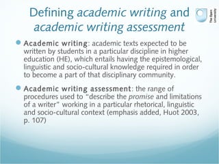 Defining academic writing and
academic writing assessment
Academic writing: academic texts expected to be
written by students in a particular discipline in higher
education (HE), which entails having the epistemological,
linguistic and socio-cultural knowledge required in order
to become a part of that disciplinary community.
Academic writing assessment: the range of
procedures used to “describe the promise and limitations
of a writer” working in a particular rhetorical, linguistic
and socio-cultural context (emphasis added, Huot 2003,
p. 107)
 