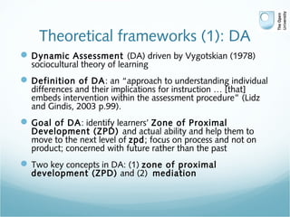 Theoretical frameworks (1): DA
Dynamic Assessment (DA) driven by Vygotskian (1978)
sociocultural theory of learning
Definition of DA: an “approach to understanding individual
differences and their implications for instruction … [that]
embeds intervention within the assessment procedure” (Lidz
and Gindis, 2003 p.99).
Goal of DA: identify learners’ Zone of Proximal
Development (ZPD) and actual ability and help them to
move to the next level of zpd; focus on process and not on
product; concerned with future rather than the past
Two key concepts in DA: (1) zone of proximal
development (ZPD) and (2) mediation
 