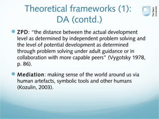 Theoretical frameworks (1):
DA (contd.)
ZPD: “the distance between the actual development
level as determined by independent problem solving and
the level of potential development as determined
through problem solving under adult guidance or in
collaboration with more capable peers” (Vygotsky 1978,
p. 86).
Mediation: making sense of the world around us via
human artefacts, symbolic tools and other humans
(Kozulin, 2003).
 