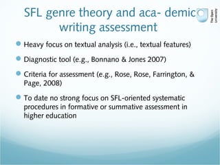 SFL genre theory and aca- demic
writing assessment
Heavy focus on textual analysis (i.e., textual features)
Diagnostic tool (e.g., Bonnano & Jones 2007)
Criteria for assessment (e.g., Rose, Rose, Farrington, &
Page, 2008)
To date no strong focus on SFL-oriented systematic
procedures in formative or summative assessment in
higher education
 