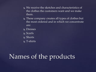  We receive the sketches and characteristics of
the clothes the customers want and we make
them.
 These company creates all types of clothes but
the most ordered and in which we concentrate
are:
 Dresses
 Scarfs
 Shorts
 T-shirts
Names of the products
 