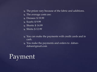  The prices vary because of the fabric and additions.
 The average costs are:
 Dresses: $ 19.99
 Scarfs: $ 9.99
 Shorts: $ 14.99
 Shirts: $ 12.99
 You can make the payments with credit cards and in
cash.
 You make the payments and orders to daban-
daban@gmail.com
Payment
 