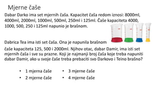 Mjerne čaše
Dabrica Tea ima isti set čaša. Ona je napunila brašnom
čaše kapaciteta 125, 500 i 2000ml. Njihov otac, dabar Damir, ima isti set
mjernih čaša i sve su prazne. Koji je najmanji broj čaša koje treba napuniti
dabar Damir, ako u svoje čaše treba prebaciti svo Darkovo i Teino brašno?
Dabar Darko ima set mjernih čaša. Kapacitet čaša redom iznosi: 8000ml,
4000ml, 2000ml, 1000ml, 500ml, 250ml i 125ml. Čaše kapaciteta 4000,
1000, 500, 250 i 125ml napunio je brašnom.
• 1 mjerna čaše
• 2 mjerne čaše
 