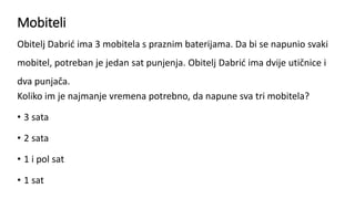 Mobiteli
Obitelj Dabrić ima 3 mobitela s praznim baterijama. Da bi se napunio svaki
mobitel, potreban je jedan sat punjenja. Obitelj Dabrić ima dvije utičnice i
dva punjača.
Koliko im je najmanje vremena potrebno, da napune sva tri mobitela?
• 3 sata
• 2 sata
• 1 i pol sat
• 1 sat
 