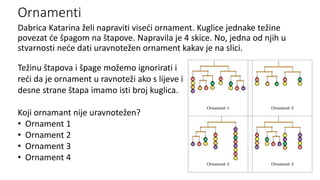 Ornamenti
Dabrica Katarina želi napraviti viseći ornament. Kuglice jednake težine
povezat će špagom na štapove. Napravila je 4 skice. No, jedna od njih u
stvarnosti neće dati uravnotežen ornament kakav je na slici.
Težinu štapova i špage možemo ignorirati i
reći da je ornament u ravnoteži ako s lijeve i
desne strane štapa imamo isti broj kuglica.
Koji ornamant nije uravnotežen?
• Ornament 1
• Ornament 2
• Ornament 3
• Ornament 4
 