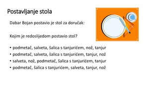 Postavljanje stola
Dabar Bojan postavio je stol za doručak:
Kojim je redoslijedom postavio stol?
• podmetač, salveta, šalica s tanjurićem, nož, tanjur
• podmetač, salveta, šalica s tanjurićem, tanjur, nož
• salveta, nož, podmetač, šalica s tanjurićem, tanjur
• podmetač, šalica s tanjurićem, salveta, tanjur, nož
 